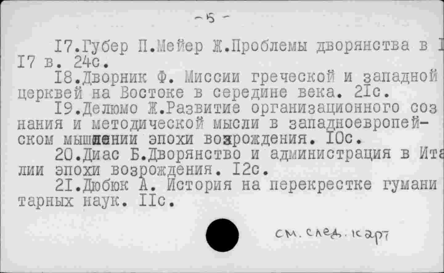 ﻿-5 '
17.	Губер ПЛейер Ж.Проблемы дворянства в I 17 в. 24с.
18.	Дворник Ф. Миссии греческой и западной церквей на Востоке в середине века. 21с.
19.	Делюмо Ж.Развитие организационного соз нания и методической мысли в западноевропейском мышивнии эпохи возрождения. 10с.
20.	Диас Б.Дворянство и администрация в Ите лии эпохи возрождения. 12с.
21.	Дюбюк А. История на перекрестке гумани тарных наук. Ис.